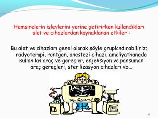 Hemşirelerin işlevlerini yerine getirirken kullandıkları
alet ve cihazlardan kaynaklanan etkiler :
Bu alet ve cihazları genel olarak şöyle gruplandırabiliriz;
radyoterapi, röntgen, anestezi cihazı, ameliyathanede
kullanılan araç ve gereçler, enjeksiyon ve pansuman
araç gereçleri, sterilizasyon cihazları vb…
26
 