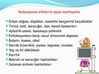 Radyasyonun etkilerini şöyle özetleyelim
Erken doğum, düşükler, bebekte konjenital bozukluklar
Tiroid, lenf, karaciğer, kan, kemik kanserleri
Aplastik anemi, kanamaya yatkınlık
Enfeksiyonlara karşı vücut direncinin düşmesi
Bulantı, kusma, ishal
Deride kızarıklık, yanma, kaşınma, incelme
Saç ve kıl dökülmesi
Kısırlık
Böbrek ve karaciğer hastalıkları
Solunum sistemi hastalıkları
27
 