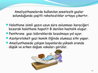 Ameliyathanelerde kullanılan anestezik gazlar
solunduğunda çeşitli rahatsızlıklar ortaya çıkartır.
Halathone isimli gazın uzun süre solunması karaciğeri
bozarak halathone hepatit B denilen hastalık oluşur.
Penthrone gazı böbreklerde bozulmaya yol açar.
Azotprotoksit gazi kemik iliğinde olumsuz etki yapar.
Ameliyathanede çalışan bayanlarda yüksek oranda
düşük ve erken doğum vakaları görülür.
28
 