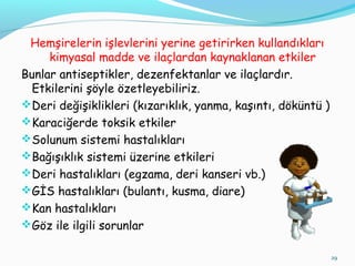 Hemşirelerin işlevlerini yerine getirirken kullandıkları
kimyasal madde ve ilaçlardan kaynaklanan etkiler
Bunlar antiseptikler, dezenfektanlar ve ilaçlardır.
Etkilerini şöyle özetleyebiliriz.
Deri değişiklikleri (kızarıklık, yanma, kaşıntı, döküntü )
Karaciğerde toksik etkiler
Solunum sistemi hastalıkları
Bağışıklık sistemi üzerine etkileri
Deri hastalıkları (egzama, deri kanseri vb.)
GİS hastalıkları (bulantı, kusma, diare)
Kan hastalıkları
Göz ile ilgili sorunlar
29
 