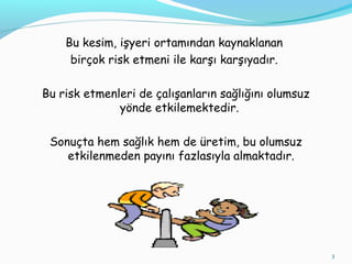 Bu kesim, işyeri ortamından kaynaklanan
birçok risk etmeni ile karşı karşıyadır.
Bu risk etmenleri de çalışanların sağlığını olumsuz
yönde etkilemektedir.
Sonuçta hem sağlık hem de üretim, bu olumsuz
etkilenmeden payını fazlasıyla almaktadır.
3
 