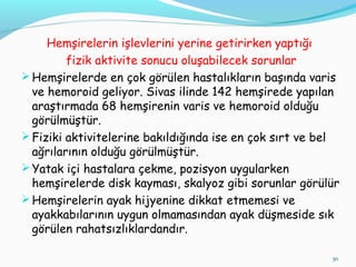 Hemşirelerin işlevlerini yerine getirirken yaptığı
fizik aktivite sonucu oluşabilecek sorunlar
Hemşirelerde en çok görülen hastalıkların başında varis
ve hemoroid geliyor. Sivas ilinde 142 hemşirede yapılan
araştırmada 68 hemşirenin varis ve hemoroid olduğu
görülmüştür.
Fiziki aktivitelerine bakıldığında ise en çok sırt ve bel
ağrılarının olduğu görülmüştür.
Yatak içi hastalara çekme, pozisyon uygularken
hemşirelerde disk kayması, skalyoz gibi sorunlar görülür
Hemşirelerin ayak hijyenine dikkat etmemesi ve
ayakkabılarının uygun olmamasından ayak düşmeside sık
görülen rahatsızlıklardandır.
30
 