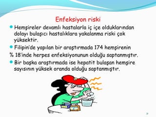 Enfeksiyon riski
Hemşireler devamlı hastalarla iç içe olduklarından
dolayı bulaşıcı hastalıklara yakalanma riski çok
yüksektir.
Filipin’de yapılan bir araştırmada 174 hemşirenin
% 18’inde herpes enfeksiyonunun olduğu saptanmıştır.
Bir başka araştırmada ise hepatit bulaşan hemşire
sayısının yüksek oranda olduğu saptanmıştır.
31
 