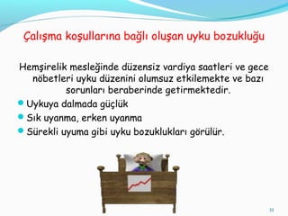 Çalışma koşullarına bağlı oluşan uyku bozukluğu
Hemşirelik mesleğinde düzensiz vardiya saatleri ve gece
nöbetleri uyku düzenini olumsuz etkilemekte ve bazı
sorunları beraberinde getirmektedir.
Uykuya dalmada güçlük
Sık uyanma, erken uyanma
Sürekli uyuma gibi uyku bozuklukları görülür.
33
 