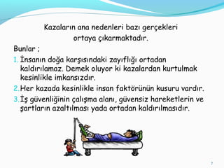 Kazaların ana nedenleri bazı gerçekleri
ortaya çıkarmaktadır.
Bunlar ;
1. İnsanın doğa karşısındaki zayıflığı ortadan
kaldırılamaz. Demek oluyor ki kazalardan kurtulmak
kesinlikle imkansızdır.
2.Her kazada kesinlikle insan faktörünün kusuru vardır.
3.İş güvenliğinin çalışma alanı, güvensiz hareketlerin ve
şartların azaltılması yada ortadan kaldırılmasıdır.
7
 