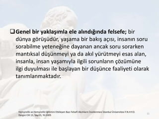 Genel bir yaklaşımla ele alındığında felsefe; bir
dünya görüşüdür, yaşama bir bakış açısı, insanın soru
sorabilme yeteneğine dayanan ancak soru sorarken
mantıksal düşünmeyi ya da akıl yürütmeyi esas alan,
insanla, insan yaşamıyla ilgili sorunların çözümüne
ilgi duyulması ile başlayan bir düşünce faaliyeti olarak
tanımlanmaktadır.
Hemşirelik ve Hemşirelik Eğitimini Etkileyen Bazı Felsefi Akımların İncelenmesi İstanbul Üniversitesi F.N.H.Y.O.
Dergisi Cilt 13, Sayı55, Yıl:2005
11
 