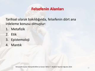Felsefenin Alanları
Tarihsel olarak bakıldığında, felsefenin dört ana
irdeleme konusu olmuştur:
1. Metafizik
2. Etik
3. Epistemoloji
4. Mantık
Hemşirelik Esasları Hemşirelik Bilimi ve Sanatı Bölüm 7 Akademi Yayınları Ağustos 2016
12
 
