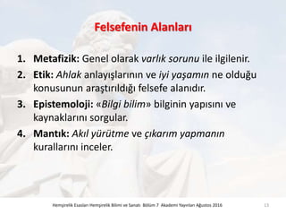 Felsefenin Alanları
1. Metafizik: Genel olarak varlık sorunu ile ilgilenir.
2. Etik: Ahlak anlayışlarının ve iyi yaşamın ne olduğu
konusunun araştırıldığı felsefe alanıdır.
3. Epistemoloji: «Bilgi bilim» bilginin yapısını ve
kaynaklarını sorgular.
4. Mantık: Akıl yürütme ve çıkarım yapmanın
kurallarını inceler.
Hemşirelik Esasları Hemşirelik Bilimi ve Sanatı Bölüm 7 Akademi Yayınları Ağustos 2016 13
 