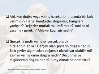 Ahlaken doğru veya yanlış hareketler arasında bir fark
var mıdır? Hangi hareketler doğrudur, hangileri
yanlıştır? Değerler mutlak mı, izafi midir? Yani nasıl
yaşamak gerekir? Ahlakın kaynağı nedir?
Gerçeklik nedir ve neler gerçek olarak
nitelendirilebilir? Gerçek olan şeylerin doğası nedir?
Bazı şeyler algımızdan bağımsız olarak var olabilir mi?
Zaman ve mekanın doğası nedir? Düşünme ve
düşüncenin doğası nedir? Birey olmak ne demektir?
Hemşirelik Teorileri Ve Modelleri Kitabı, Akademi Yayınları
15
 