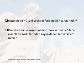 Güzel nedir? Güzel şeylerin farkı nedir? Sanat nedir?
Din kavramının kökeni nedir? Tanrı var mıdır? Tanrı
insanların korkularından kaynaklanan bir varsayım
mıdır?
Hemşirelik Teorileri Ve Modelleri Kitabı, Akademi Yayınları
16
 