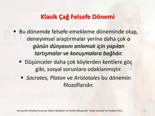 Klasik Çağ Felsefe Dönemi
 Bu dönemde felsefe emekleme döneminde olup,
deneyimsel araştırmalar yerine daha çok o
günün dünyasını anlamak için yapılan
tartışmalar ve konuşmalara bağlıdır.
 Düşünceler daha çok köylerden kentlere göç
gibi, sosyal sorunlara odaklanmıştır.
 Socrates, Platon ve Aristotales bu dönemin
filozoflarıdır.
Hemşirelik Felsefesi Kuramlar-Bakım Modelleri ve Politik Yaklaşımlar Kitabı İstanbul Tıp Kitabevi 2013 19
 