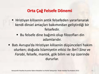 Orta Çağ Felsefe Dönemi
 Hristiyan kilisenin antik felsefeden yararlanarak
kendi dinsel amaçları bakımından geliştirdiği bir
felsefedir.
 Bu felsefe dine bağımlı olup filozofları din
adamlarıdır.
 Batı Avrupa’da Hristiyan kilisenin düşünceleri hakim
olurken; doğuda İslamiyetin etkisi ile İbn’i Sina ve
Farabi, felsefe, mantık, gök bilim ve tıp üzerinde
dururlar.
Hemşirelik Felsefesi Kuramlar-Bakım Modelleri ve Politik Yaklaşımlar Kitabı İstanbul Tıp Kitabevi 2013 20
 