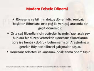 Modern Felsefe Dönemi
 Rönesans ve bilimin doğuş dönemidir. Yeniçağı
başlatan Rönesans orta çağ ile yeniçağ arasında bir
geçit dönemidir.
 Orta çağ filozofları için doğrular hazırdır. Yapılacak şey
bunlara bir düzen vermektir. Rönesans filozoflarına
göre ise henüz «doğru» bulunmamıştır. Araştırılması
gerekir. Böylece bilimsel çalışmalar başlar.
 Rönesans felsefesi ile «insana» odaklanma önem taşır.
Hemşirelik Felsefesi Kuramlar-Bakım Modelleri ve Politik Yaklaşımlar Kitabı İstanbul Tıp Kitabevi 2013
21
 