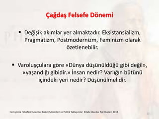 Çağdaş Felsefe Dönemi
 Değişik akımlar yer almaktadır. Eksistansializm,
Pragmatizm, Postmodernizm, Feminizm olarak
özetlenebilir.
 Varoluşçulara göre «Dünya düşünüldüğü gibi değil»,
«yaşandığı gibidir.» İnsan nedir? Varlığın bütünü
içindeki yeri nedir? Düşünülmelidir.
Hemşirelik Felsefesi Kuramlar-Bakım Modelleri ve Politik Yaklaşımlar Kitabı İstanbul Tıp Kitabevi 2013
22
 