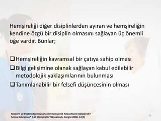Hemşireliği diğer disiplinlerden ayıran ve hemşireliğin
kendine özgü bir disiplin olmasını sağlayan üç önemli
öğe vardır. Bunlar;
Hemşireliğin kavramsal bir çatıya sahip olması
Bilgi gelişimine olanak sağlayan kabul edilebilir
metodolojik yaklaşımlarının bulunması
Tanımlanabilir bir felsefi düşüncesinin olması
Modern Ve Postmodern Düşünceler Hemşirelik Felesefesini Etkiledi Mi?
Selma Kahraman* C.Ü. Hemşirelik Yüksekokulu Dergisi 2008, 12(2)
26
 