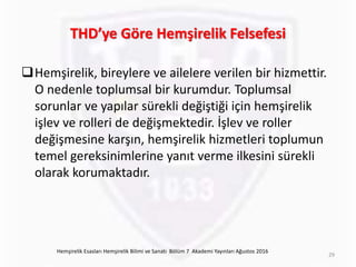 THD’ye Göre Hemşirelik Felsefesi
Hemşirelik, bireylere ve ailelere verilen bir hizmettir.
O nedenle toplumsal bir kurumdur. Toplumsal
sorunlar ve yapılar sürekli değiştiği için hemşirelik
işlev ve rolleri de değişmektedir. İşlev ve roller
değişmesine karşın, hemşirelik hizmetleri toplumun
temel gereksinimlerine yanıt verme ilkesini sürekli
olarak korumaktadır.
Hemşirelik Esasları Hemşirelik Bilimi ve Sanatı Bölüm 7 Akademi Yayınları Ağustos 2016
29
 