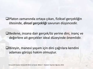 Platon zamanında ortaya çıkan, fiziksel gerçekliğin
ötesinde, dinsel gerçekliği savunan düşüncedir.
Bedene, insana dair gerçek/öz yerine dini, inanç ve
değerlere ait gerçekler ideal düzeyinde önemlidir.
Bireyin, manevi yaşam için dini çağrılara kendini
adaması görüşü hakim olmuştur.
Hemşirelik Esasları Hemşirelik Bilimi ve Sanatı Bölüm 7 Akademi Yayınları Ağustos 2016
33
 