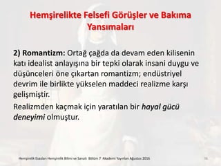Hemşirelikte Felsefi Görüşler ve Bakıma
Yansımaları
2) Romantizm: Ortağ çağda da devam eden kilisenin
katı idealist anlayışına bir tepki olarak insani duygu ve
düşünceleri öne çıkartan romantizm; endüstriyel
devrim ile birlikte yükselen maddeci realizme karşı
gelişmiştir.
Realizmden kaçmak için yaratılan bir hayal gücü
deneyimi olmuştur.
Hemşirelik Esasları Hemşirelik Bilimi ve Sanatı Bölüm 7 Akademi Yayınları Ağustos 2016 36
 