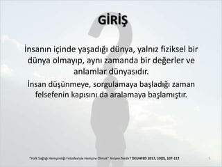 GİRİŞ
İnsanın içinde yaşadığı dünya, yalnız fiziksel bir
dünya olmayıp, aynı zamanda bir değerler ve
anlamlar dünyasıdır.
İnsan düşünmeye, sorgulamaya başladığı zaman
felsefenin kapısını da aralamaya başlamıştır.
“Halk Sağlığı Hemşireliği Felsefesiyle Hemşire Olmak” Anlamı Nedir? DEUHFED 2017, 10(2), 107-112 5
 