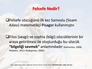 Felsefe Nedir?
Felsefe sözcüğünü ilk kez Samoslu (Sisam
Adası) matematikçi Pisagor kullanmıştır.
Filos (sevgi) ve sophia (bilgi) sözcüklerinin bir
araya getirilmesi ile oluşturduğu bu sözcük
“bilgeliği sevmek” anlamındadır (Kahraman, 2008;
Pektekin, 2013; Rodopman, 2006).
“Halk Sağlığı Hemşireliği Felsefesiyle Hemşire Olmak” Anlamı Nedir? DEUHFED 2017, 10(2), 107-112
6
 