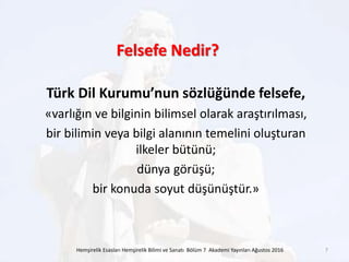 Türk Dil Kurumu’nun sözlüğünde felsefe,
«varlığın ve bilginin bilimsel olarak araştırılması,
bir bilimin veya bilgi alanının temelini oluşturan
ilkeler bütünü;
dünya görüşü;
bir konuda soyut düşünüştür.»
Hemşirelik Esasları Hemşirelik Bilimi ve Sanatı Bölüm 7 Akademi Yayınları Ağustos 2016 7
Felsefe Nedir?
 