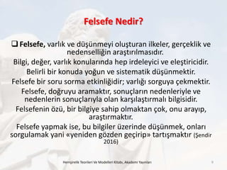Felsefe Nedir?
Hemşirelik Teorileri Ve Modelleri Kitabı, Akademi Yayınları 9
Felsefe, varlık ve düşünmeyi oluşturan ilkeler, gerçeklik ve
nedenselliğin araştırılmasıdır.
Bilgi, değer, varlık konularında hep irdeleyici ve eleştiricidir.
Belirli bir konuda yoğun ve sistematik düşünmektir.
Felsefe bir soru sorma etkinliğidir; varlığı sorguya çekmektir.
Felsefe, doğruyu aramaktır, sonuçların nedenleriyle ve
nedenlerin sonuçlarıyla olan karşılaştırmalı bilgisidir.
Felsefenin özü, bir bilgiye sahip olmaktan çok, onu arayıp,
araştırmaktır.
Felsefe yapmak ise, bu bilgiler üzerinde düşünmek, onları
sorgulamak yani «yeniden gözden geçirip» tartışmaktır (Şendir
2016)
 