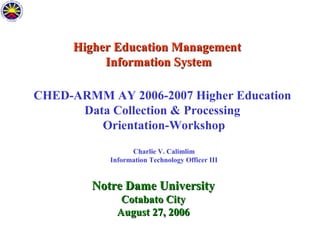 Higher Education Management
Information System
CHED-ARMM AY 2006-2007 Higher Education
Data Collection & Processing
Orientation-Workshop
Charlie V. Calimlim
Information Technology Officer III

Notre Dame University
Cotabato City
August 27, 2006

 