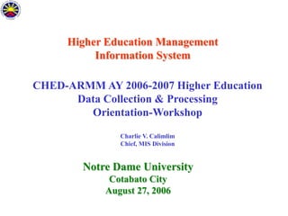 Higher Education Management
Information System

CHED-ARMM AY 2006-2007 Higher Education
Data Collection & Processing
Orientation-Workshop
Charlie V. Calimlim
Chief, MIS Division

Notre Dame University
Cotabato City
August 27, 2006

 