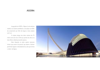 ÁGORA




        Inaugurado em 2009, a Ágora é uma estrutura
metálica com planta semelhante a uma elipse com 88m
de comprimento por 66m de largura e área coberta
4.811m².
        A coberta atinge uma altura máxima de 70
metros acima do solo, é feita por painéis de vidro e na
área inferior coberta por painéis opacos.
        Estão dispostas na parte superior estruturas
móveis que servem de para-sol que abrem e fecham
permitindo regular a intensidade de luz solar que ilumina
o interior da Ágora.
 