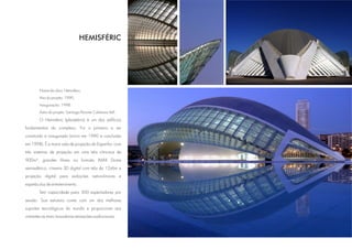 HEMISFÈRIC




        Nome da obra: Hemisfèric.
        Ano do projeto: 1990.
        Inauguração: 1998.
        Autor do projeto: Santiago Pevsner Calatrava Vall.

        O Hemisferic (planetário) é um dos edifícios
fundamentais do complexo. Foi o primeiro a ser
construído e inaugurado (início em 1990 e conclusão
em 1998). É a maior sala de projeção da Espanha, com
três sistemas de projeção em uma tela côncava de
900m², grandes filmes no formato IMAX Dome
semiesférico, cinema 3D digital com tela de 12x6m e
projeção digital para exibições astronômicas e
espetáculos de entretenimento.
        Tem capacidade para 300 espectadores por
sessão. Sua estrutura conta com um dos melhores
suportes tecnológicos do mundo e proporciona aos
visitantes as mais inovadoras sensações audiovisuais.
 
