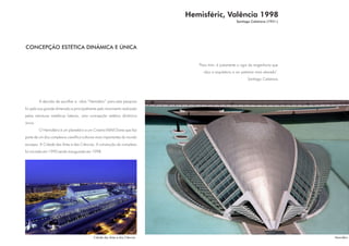 Hemisféric, Valência 1998
                                                                                                        Santiago Calatrava (1951-)




CONCEPÇÃO ESTÉTICA DINÂMICA E ÚNICA


                                                                                 "Para mim, é justamente o rigor da engenharia que
                                                                                    alça a arquitetura a um patamar mais elevado".
                                                                                                               Santiago Calatrava




         A decisão de escolher a obra “Hemisferic” para esta pesquisa
foi pela sua grande dimensão e principalmente pelo movimento realizado
pelas estruturas metálicas laterais, uma concepção estética dinâmica
única.
         O Hemisfério é um planetário e um Cinema IMAX Dome que faz
parte de um dos complexos científico-culturais mais importantes do mundo
europeu: A Cidade das Artes e das Ciências. A construção do complexo
foi iniciado em 1990 sendo inaugurado em 1998.




                                            Cidade das Artes e das Ciências                                                          Hemisféric
 