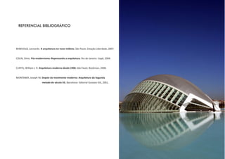 REFERENCIAL BIBLIOGRÁFICO




BENEVOLO, Leonardo. A arquitetura no novo milênio. São Paulo: Estação Liberdade, 2007.


COLIN, Silvio. Pós-modernismo: Repensando a arquitetura. Rio de Janeiro: Uapê, 2004.


CURTIS, William J. R. Arquitetura moderna desde 1900. São Paulo: Bookman, 2008.


MONTANER, Joseph M. Depois do movimento moderno: Arquitetura da Segunda
                       metade do século XX. Barcelona: Editorial Gustavo Gili, 2001.
 
