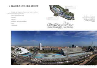 A CIDADE DAS ARTES E DAS CIÊNCIAS


          A Cidade das Artes e da Ciência é um Centro Científico e
Cultural composto pelas seguintes obras:
        - Palácio das Artes Rainha Sofia;                                       São 350 mil m² destinados ao
                                                                             aprendizado e descobrimento das
        - Hemisfério;                                                          artes e das ciências, abrigadas
                                                                                 pela imponente arquitetura de
        - Umbracle;
                                                                                    Santiago Calatrava e Felix
        - Museu das Ciências Príncipe Felipe;                                                         Candela

        - Ágora;
        - Oceanográfic.




                                                                     Vista aérea da Cidade das artes e das Ciências
 