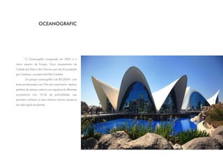 OCEANOGRÀFIC




        O Oceanogràfic inaugurado em 2003 é o
maior aquário da Europa. Único equipamento da
Cidade das Artes e das Ciências que não foi projetado
por Calatrava; o projeto é de Félix Candela.
        Um parque oceanográfico de 80.000m², com
túneis envidraçados com 70m de comprimento, réplicas
perfeitas de setores costeiros com aquários de diferentes
ecossistemas com 10,5m de profundidade, que
permitem conhecer os mais diversos animais aquáticos
de cada região do planeta.
 