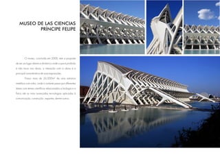 MUSEO DE LAS CIENCIAS
          PRÍNCIPE FELIPE




        O museu, concluído em 2000, tem a proposta
de ser um lugar aberto e dinâmico onde o que é proibido
é não tocar nas obras, a interação com a obras é a
principal característica de suas exposições.
        Possui mais de 26.000m² de uma estrutura
metálica com vidro, onde o visitante passa por diferentes
áreas com temas científicos relacionados a biologia e a
física até as mais avançadas tecnologias aplicadas à
comunicação, construção , esportes, dentre outros.
 