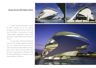 PALAU DE LES ARTS REINA SOFIA




        O Palácio das Artes Rainha Sofia foi concluído
em 2005. Construído com as mais modernas
tecnologias, tem uma altura de 75m e um espaço com
mais de 40.000m²; é uma escultura com grande
conteúdo simbólico, vanguardista e moderno. Criado
para destacar a secular tradição musical da cidade de
Valencia.
        É o centro artístico e cultural mais importante do
mundo; pois une arquitetura, engenharia e tecnologia
para criar um espaço onde há lugar para todos os
estilos: dos clássicos até as últimas tendências em ópera,
teatro, musica e dança. Possui três auditórios: Sala
principal com capacidade para 1.800 pessoas, Sala
de câmara para 400 pessoas e um Auditório ao ar livre
situado no alto para 2.500 pessoas.
 