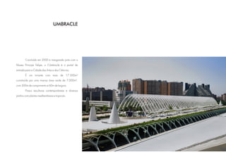 UMBRACLE




        Concluído em 2000 e inaugurado junto com o
Museu Principe Felipe, o L'Umbracle é o portal de
entrada para a Cidade das Artes e das Ciências.
        É um mirante com mais de 17.500m²
constituída por uma imensa área verde de 7.000m²,
com 300m de comprimento e 60m de largura.
        Possui esculturas contemporâneas e diversos
jardins com plantas mediterrâneas e tropicais.
 