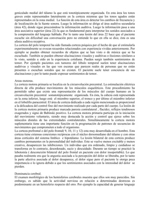 geniculado medial del tálamo la que está tonotópicamente organizada. En esta área los tonos
graves están representados lateralmente en la corteza mientras que los tonos agudos están
representados en la zona medial. La función de esta área es detectar los cambios de frecuencia y
de localización de la fuente sonora. Luego la información se dirige al área auditiva secundaria
(área 42), donde sigue procesándose la información auditiva. Luego la información pasa a una
área asociativa superior (área 22) la que es fundamental para interpretar los sonidos asociados a
la comprensión del lenguaje hablado. Por lo tanto una lesión del área 22 hace que el paciente
escuche sin dificultad una conversación pero no entiende lo que en ella se dice, ésta es una
afasia auditiva receptiva.
La corteza del polo temporal ha sido llamada corteza psíquica por el hecho de que al estimularla
experimentalmente se evocan recuerdos relacionados con experiencia vividas anteriormente. Por
ejemplo se pueden obtener recuerdos de objetos que se han visto o de música que se ha
escuchado. También se pueden obtener alucinaciones visuales y auditivas o ilusiones similares a
lo visto, sentido u oído en la experiencia cotidiana. Pueden surgir también sentimientos de
temor. Por ejemplo pacientes con tumores del lóbulo temporal suelen tener alucinaciones
auditivas y visuales en las que ven escenas que parecen reales de personas que no están
presentes o escuchan sonidos que no existen. El paciente suele tener conciencia de sus
alucinaciones y por lo tanto puede expresar sentimientos de temor.
Areas motoras.
La corteza motora primaria se localiza en la circunvolución precentral. La estimulación eléctrica
directa de ella produce movimientos de los músculos esqueléticos. Este procedimiento ha
permitido saber que existe una representación de los músculos del cuerpo humano en la
circunvolución precentral somatotópicamente organizada. En ésta, la cabeza está representada
en la zona inferior, luego está el miembro superior, el tronco y por último el miembro inferior
en el lobulillo paracentral. El área de corteza dedicada a cada región mencionada es proporcional
a la delicadeza del control fino del movimiento realizado por cada parte del cuerpo. La lesión de
la corteza motora primaria produce marcada paresia contralateral , flacidez, reflejos tendinosos
exagerados y signo de Babinski positivo. La corteza motora primaria participa en la iniciación
del movimiento voluntario, siendo muy destacada la acción y control que ejerce sobre los
músculos distales de las extremidades contralaterales. Simultáneamente la corteza motora
suplementaria tiene una importante función en la programación de patrones de secuencias de
movimientos que comprometen a todo el organismo.
La corteza prefrontal o del polo frontal( 9, 10, 11 y 12) esta muy desarrollada en el hombre. Esta
corteza tiene extensas conexiones recíprocas con el núcleo dorsomediano del tálamo y con otras
áreas corticales del sistema límbico e hipotálamo. La lesión bilateral de esta corteza produce
cambios permanentes en la personalidad del individuo. Este se vuelve menos excitable y menos
creativo, desaparecen las inhibiciones. Un individuo que era ordenado, limpio y cuidadoso se
transforma en lo contrario, desordenado, sucio y descuidado. Durante un tiempo se practicó la
lobotomía ( desconexión bilateral del polo frontal en paciente con dolor insoportable). Lo que
pasaba realmente era que la angustia asociada a la percepción del dolor se liberaba, por lo tanto
la parte afectiva asociada al dolor desaparece, el dolor sigue pero el paciente le otorga poca
importancia o lo ignora debido a que los sentimientos asociados con la intensidad del dolor se
pierden.
Dominancia cerebral.
El examen morfológico de los hemisferios cerebrales muestra que ellos son muy parecidos. Sin
embargo, es sabido que la actividad nerviosa en relación a determinadas destrezas es
predominante en un hemisferio respecto del otro. Por ejemplo la capacidad de generar lenguaje
 