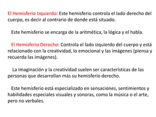 El Hemisferio Izquierdo: Este hemisferio controla el lado derecho del
cuerpo, es decir al contrario de donde está situado.
Este hemisferio se encarga de la aritmética, la lógica y el habla.
El Hemisferio Derecho: Controla el lado izquierdo del cuerpo y está
relacionado con la creatividad, lo emocional y las imágenes (piensa y
recuerda las imágenes).
La imaginación y la creatividad suelen ser características de las
personas que desarrollan más su hemisferio derecho.
Este hemisferio está especializado en sensaciones, sentimientos y
habilidades especiales visuales y sonoras, como la música o el arte,
pero no verbales.
 