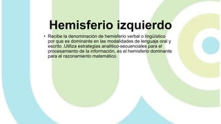 Hemisferio izquierdo
• Recibe la denominación de hemisferio verbal o lingüístico
por que es dominante en las modalidades de lenguaje oral y
escrito .Utiliza estrategias analitico-secuenciales para el
procesamiento de la información, es el hemisferio dominante
para el razonamiento matemático
 