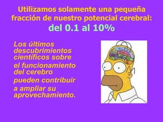 Utilizamos solamente una pequeña fracción de nuestro potencial cerebral:  del 0.1 al 10% Los últimos descubrimientos científicos sobre el funcionamiento del cerebro  pueden contribuir  a ampliar su aprovechamiento. 