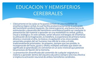  Clásicamente en las aulas se ha puesto énfasis en una modalidad de
enseñanza lógico-verbal, lo cual facilita predominantemente la activación
del hemisferio cerebral izquierdo. De manera general, una buena forma de
estimulación y desarrollo del hemisferio contralateral podría ser mediante la
presentación del material a aprender en una modalidad no verbal, gráfica,
visual o analógica. En este sentido, serían eficaces estrategias de enseñanza
la utilización de la imaginación, la metáfora, la experiencia de primera mano:
directa o vivencial; el arte, la música y la apelación a los cinco canales
sensoriales propios del ser humano; mas allá de la vista y el oído
tradicionalmente priorizados. Se propone, siempre que sea posible, la
incorporación del tacto, gusto y olfato; múltiples entradas que doten de
significado al aprendizaje y lo conviertan en un acto vivencial que potencie
los procesos de fijación de la memoria.
 La presentación diversificada del contenido de cualquier asignatura o
materia a aprender dentro del claustro educativo siempre será mas efectiva
si implica la activación neuronal de ambos hemisferios cerebrales.
EDUCACION Y HEMISFERIOS
CEREBRALES
 