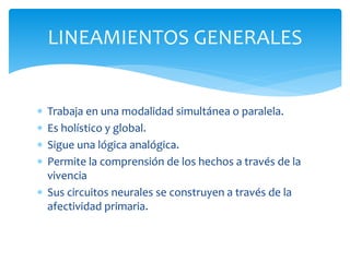  Trabaja en una modalidad simultánea o paralela.
 Es holístico y global.
 Sigue una lógica analógica.
 Permite la comprensión de los hechos a través de la
vivencia
 Sus circuitos neurales se construyen a través de la
afectividad primaria.
LINEAMIENTOS GENERALES
 