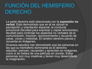 FUNCIÓN DEL HEMISFERIO
DERECHO.
La parte derecha está relacionada con la expresión no
verbal. Está demostrado que en él se ubican la
percepción u orientación espacial, la conducta
emocional (facultad para expresar y captar emociones),
facultad para controlar los aspectos no verbales de la
comunicación, intuición, reconocimiento y recuerdo de
caras, voces y melodías. El cerebro derecho piensa y
recuerda en imágenes.
Diversos estudios han demostrado que las personas en
las que su hemisferio dominante es el derecho
estudian, piensan, recuerdan y aprenden en imágenes,
como si se tratara de una película sin sonido. Estas
personas son muy creativas y tienen muy desarrollada
la imaginación.
 