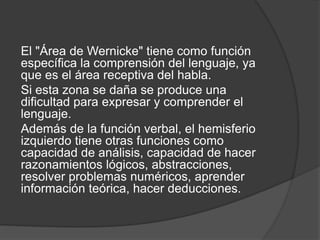 El "Área de Wernicke" tiene como función
específica la comprensión del lenguaje, ya
que es el área receptiva del habla.
Si esta zona se daña se produce una
dificultad para expresar y comprender el
lenguaje.
Además de la función verbal, el hemisferio
izquierdo tiene otras funciones como
capacidad de análisis, capacidad de hacer
razonamientos lógicos, abstracciones,
resolver problemas numéricos, aprender
información teórica, hacer deducciones.
 