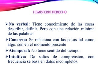 No verbal: Tiene conocimiento de las cosas
describir, definir. Pero con una relación mínima
de las palabras.
Concreta: Se relaciona con las cosas tal como
algo. son en el momento presente
Atemporal: No tiene sentido del tiempo.
Intuitiva: Da saltos de comprensión, con
frecuencia se basa en datos incompletos.
 