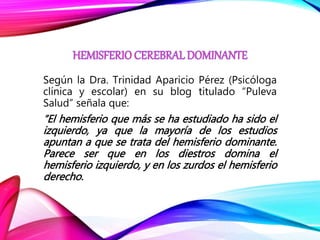Según la Dra. Trinidad Aparicio Pérez (Psicóloga
clínica y escolar) en su blog titulado “Puleva
Salud” señala que:
“El hemisferio que más se ha estudiado ha sido el
izquierdo, ya que la mayoría de los estudios
apuntan a que se trata del hemisferio dominante.
Parece ser que en los diestros domina el
hemisferio izquierdo, y en los zurdos el hemisferio
derecho.
 