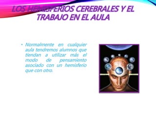 LOS HEMISFERIOS CEREBRALES Y EL
TRABAJO EN EL AULA
• Normalmente en cualquier
aula tendremos alumnos que
tiendan a utilizar más el
modo de pensamiento
asociado con un hemisferio
que con otro.
 