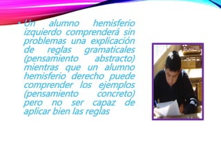 • Un alumno hemisferio
izquierdo comprenderá sin
problemas una explicación
de reglas gramaticales
(pensamiento abstracto)
mientras que un alumno
hemisferio derecho puede
comprender los ejemplos
(pensamiento concreto)
pero no ser capaz de
aplicar bien las reglas
 
