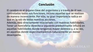 Conclusión
El cerebro es el órgano clave del organismo y a través de él son
controladas todas sus funciones, incluso aquellas que se realizan
de manera inconsciente. Por ello, su gran importancia radica en
que es la raíz de todas nuestras acciones.
Además, está directamente relacionado con nuestras habilidades.
Tener un hemisferio derecho o izquierdo predominante influirá en
aquellas habilidades donde tengamos mayor destreza y, a su vez,
en aquellas donde experimentaremos naturalmente un menor
desempeño.
 